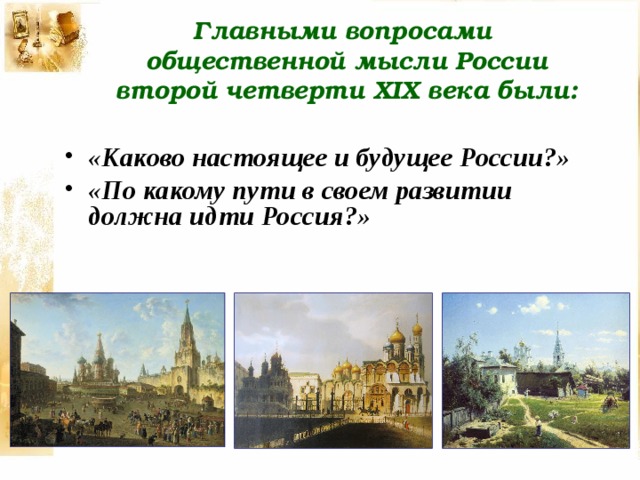 Главными вопросами общественной мысли России второй четверти XIX века были: «Каково настоящее и будущее России?» «По какому пути в своем развитии должна идти Россия?» 