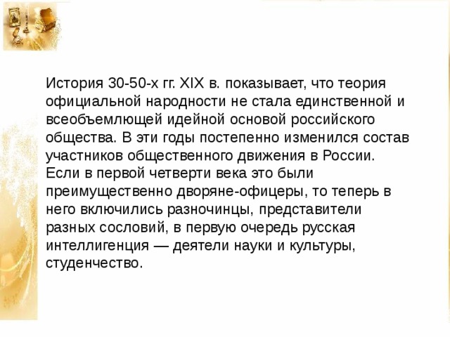 История 30-50-х гг. XIX в. показывает, что теория официальной народности не стала единственной и всеобъемлющей идейной основой российского общества. В эти годы постепенно изменился состав участников общественного движения в России. Если в первой четверти века это были преимущественно дворяне-офицеры, то теперь в него включились разночинцы, представители разных сословий, в первую очередь русская интеллигенция — деятели науки и культуры, студенчество. 