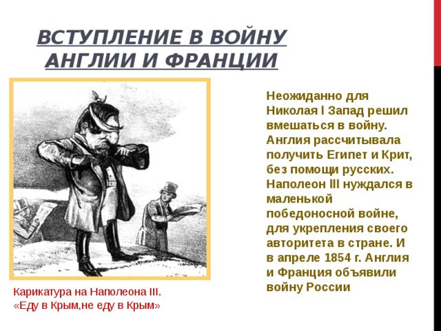 Вступление в войну Англии и Франции Неожиданно для Николая Ӏ Запад решил вмешаться в войну. Англия рассчитывала получить Египет и Крит, без помощи русских. Наполеон ӀӀӀ нуждался в маленькой победоносной войне, для укрепления своего авторитета в стране. И в апреле 1854 г. Англия и Франция объявили войну России Карикатура на Наполеона III. «Еду в Крым,не еду в Крым» 