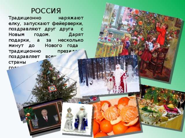 РОССИЯ Традиционно наряжают елку, запускают фейерверки, поздравляют друг друга с Новым годом. Дарят подарки, а за несколько минут до Нового года традиционно президент поздравляет всех жителей страны с наступающим годом. 
