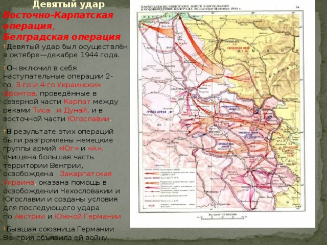  Девятый удар    Восточно-Карпатская операция ,   Белградская операция   Д евятый удар был осуществлён в октябре—декабре 1944 года. О н включил в себя наступательные операции 2-го , 3-го и 4-го Украинских фронтов, проведённые в северной части  Карпат  между реками  Тиса  и Дунай, и в восточной части  Югославии . В  результате этих операций были разгромлены немецкие группы армий  «Юг»   и  «А», очищена большая часть территории Венгрии, освобождена  Закарпатская Украина , оказана помощь в освобождении Чехословакии и Югославии и созданы условия для последующего удара по  Австрии   и   Южной  Германии Б ывшая союзница Германии Венгрия объявила ей войну. 