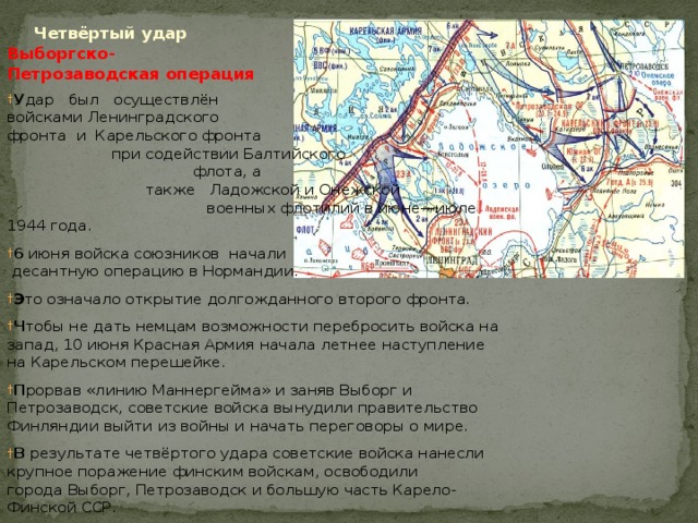  Четвёртый удар Выборгско- Петрозаводская операция У дар был осуществлён войсками Ленинградского фронта  и  Карельского фронта при содействии Балтийского флота, а также   Ладожской и Онежской военных флотилий в июне—июле 1944 года. 6 июня войска союзников начали десантную операцию в Нормандии. Э то означало открытие долгожданного второго фронта. Ч тобы не дать немцам возможности перебросить войска на запад, 10 июня Красная Армия начала летнее наступление на Карельском перешейке. П рорвав «линию Маннергейма» и заняв Выборг и Петрозаводск, советские войска вынудили правительство Финляндии выйти из войны и начать переговоры о мире. В результате четвёртого удара советские войска нанесли крупное поражение финским войскам, освободили города Выборг, Петрозаводск и большую часть Карело-Финской ССР. 