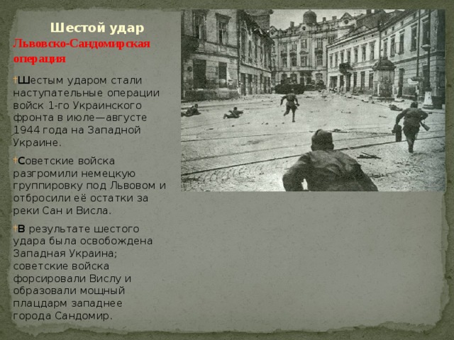  Шестой удар  Львовско-Сандомирская  операция   Ш естым ударом стали наступательные операции войск 1-го Украинского фронта в июле—августе 1944 года на Западной Украине. С оветские войска разгромили немецкую группировку под Львовом и отбросили её остатки за реки Сан и Висла. В результате шестого удара была освобождена Западная Украина; советские войска форсировали Вислу и образовали мощный плацдарм западнее города Сандомир. 