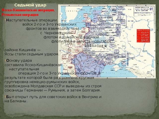  Седьмой удар    Ясско-Кишинёвская операция ,   Румынская операция Н аступательные операции войск 2-го и 3-го Украинских фронтов во взаимодействии с  Черноморским флотом и Дунайской военной флотилией в августе—сентябре 1944 года в районе Кишинёв — Яссы стали седьмым ударом. О снову удара составила Ясско-Кишинёвская наступательная операция 2-го и 3-го Украинских фронтов, в результате которой была разгромлена крупная группировка немецко-румынских войск, освобождена Молдавская ССР и выведены из строя союзницы Германии — Румыния, а затем Болгария. Б ыл открыт путь для советских войск в Венгрию и на Балканы. 