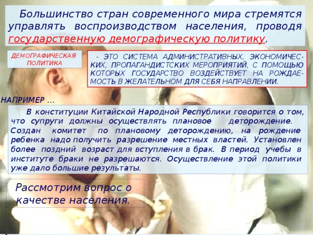  Большинство стран современного мира стремятся управлять воспроизводством населения, проводя государственную демографическую политику . ДЕМОГРАФИЧЕСКАЯ ПОЛИТИКА  - ЭТО СИСТЕМА АДМИНИСТРАТИВНЫХ, ЭКОНОМИЧЕС-КИХ, ПРОПАГАНДИСТСКИХ МЕРОПРИЯТИЙ, С ПОМОЩЬЮ КОТОРЫХ ГОСУДАРСТВО ВОЗДЕЙСТВУЕТ НА РОЖДАЕ-МОСТЬ В ЖЕЛАТЕЛЬНОМ ДЛЯ СЕБЯ НАПРАВЛЕНИИ. НАПРИМЕР …  В конституции Китайской Народной Республики говорится о том, что супруги должны осуществлять плановое деторождение. Создан комитет по плановому деторождению, на рождение ребенка надо получить разрешение местных властей. Установлен более поздний возраст для вступления в брак. В период учебы в институте браки не разрешаются. Осуществление этой политики уже дало большие результаты. Рассмотрим вопрос о качестве населения. 