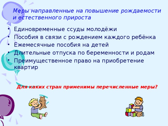 Меры направленные на повышение рождаемости и естественного прироста Единовременные ссуды молодёжи Пособия в связи с рождением каждого ребёнка Ежемесячные пособия на детей Длительные отпуска по беременности и родам Преимущественное право на приобретение квартир Для каких стран применимы перечисленные меры? 