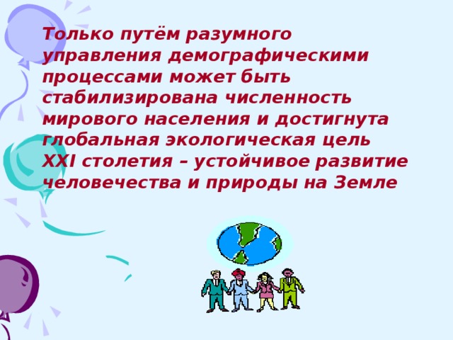 Только путём разумного управления демографическими процессами может быть стабилизирована численность мирового населения и достигнута глобальная экологическая цель XXI столетия – устойчивое развитие человечества и природы на Земле 