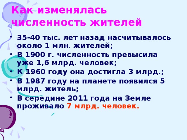 Как изменялась численность жителей 35-40 тыс. лет назад насчитывалось около 1 млн . жителей; В 1900 г. численность превысила уже 1,6 млрд. человек; К 1960 году она достигла 3 млрд.; В 1987 году на планете появился 5 млрд. житель; В середине 2011 года на Земле проживало 7 млрд. человек.  