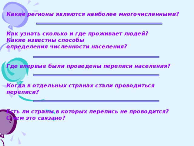 Какие регионы являются наиболее многочисленными?   Как узнать сколько и где проживает людей? Какие известны способы определения численности населения?   Где впервые были проведены переписи населения?   Когда в отдельных странах стали проводиться переписи?   Есть ли страны в которых перепись не проводится? С чем это связано?      