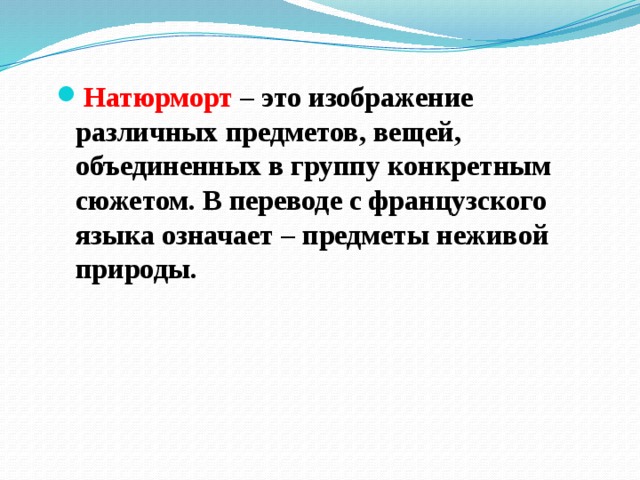 Натюрморт – это изображение различных предметов, вещей, объединенных в группу конкретным сюжетом. В переводе с французского языка означает – предметы неживой природы. 