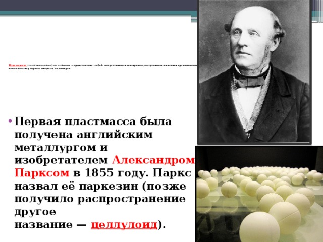 Пластмассы (пласти́ческие ма́ссы) или  пла́стики   – представляют собой искусственные материалы, получаемые на основе органических высокомолекулярных веществ, полимеров.   Первая пластмасса была получена английским металлургом и изобретателем Александром Парксом  в 1855 году.  Паркс назвал её паркезин (позже получило распространение другое название —  целлулоид ). 