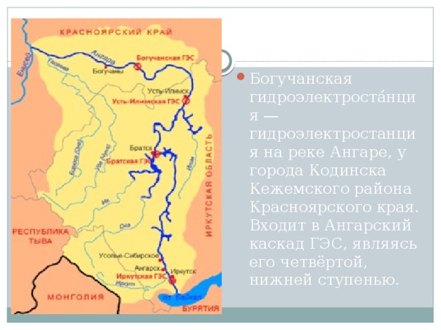 Богучанская гидроэлектроста́нция — гидроэлектростанция на реке Ангаре, у города Кодинска Кежемского района Красноярского края. Входит в Ангарский каскад ГЭС, являясь его четвёртой, нижней ступенью.