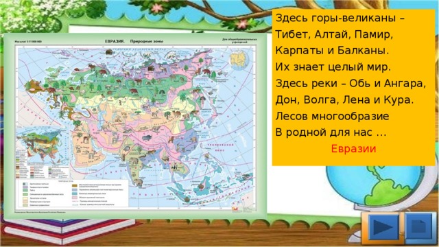 Здесь горы-великаны –  Тибет, Алтай, Памир,  Карпаты и Балканы.  Их знает целый мир.  Здесь реки – Обь и Ангара,  Дон, Волга, Лена и Кура.  Лесов многообразие В родной для нас … Евразии