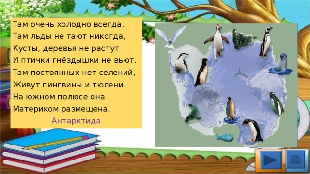 Там очень холодно всегда. Там льды не тают никогда, Кусты, деревья не растут И птички гнёздышки не вьют. Там постоянных нет селений, Живут пингвины и тюлени. На южном полюсе она Материком размещена. Антарктида
