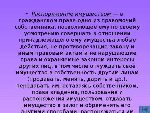 Распоряжение имуществом — в гражданском праве одно из правомочий собственника, позволяющее ему по своему усмотрению совершать в отношении принадлежащего ему имущества любые действия, не противоречащие закону и иным правовым актам и не нарушающие права и охраняемые законом интересы других лиц, в том числе отчуждать своё имущество в собственность другим лицам (продавать, менять, дарить и др.), передавать им, оставаясь собственником, права владения, пользования и распоряжения имуществом, отдавать имущество в залог и обременять его другими способами, распоряжаться им иным образом. 