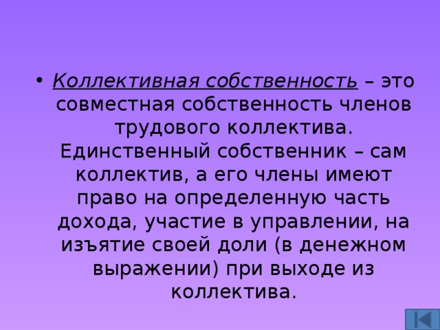 Коллективная собственность – это совместная собственность членов трудового коллектива. Единственный собственник – сам коллектив, а его члены имеют право на определенную часть дохода, участие в управлении, на изъятие своей доли (в денежном выражении) при выходе из коллектива. 