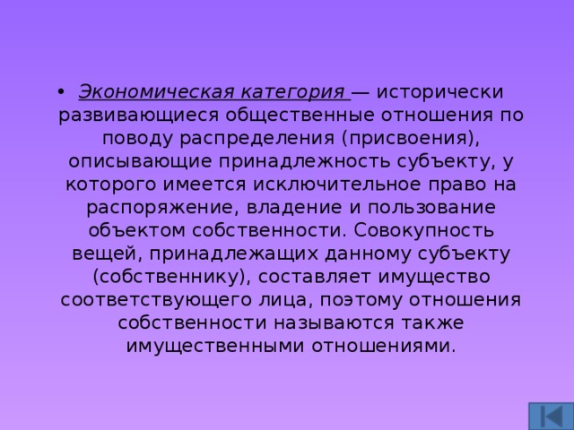 Экономическая категория — исторически развивающиеся общественные отношения по поводу распределения (присвоения), описывающие принадлежность субъекту, у которого имеется исключительное право на распоряжение, владение и пользование объектом собственности. Совокупность вещей, принадлежащих данному субъекту (собственнику), составляет имущество соответствующего лица, поэтому отношения собственности называются также имущественными отношениями. 