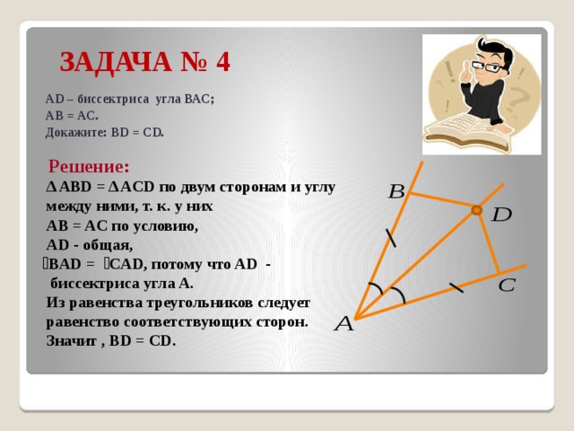  ЗАДАЧА № 4 AD – биссектриса угла ВАС; АВ = АС. Докажите: BD = CD.  Решение:  Δ ABD = Δ ACD по двум сторонам и углу  между ними, т. к. у них  AB = AC по условию,  AD - общая,  ے BAD = ے CAD, потому что AD -  биссектриса угла A.  Из равенства треугольников следует  равенство соответствующих сторон.  Значит , BD = CD. 