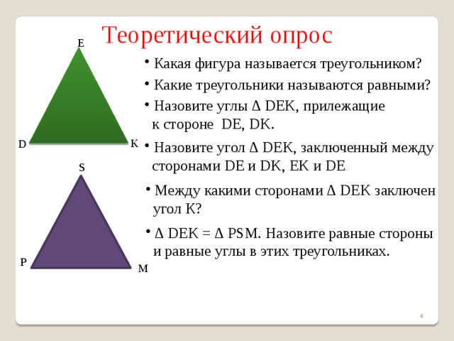  Теоретический опрос E  Какая фигура называется треугольником?  Какие треугольники называются равными?  Назовите углы ∆ DEK, прилежащие  к стороне DE, DK. K D  Назовите угол ∆ DEK, заключенный между  сторонами DE и DK, EK и DE . S  Между какими сторонами ∆ DEK заключен  угол К? ∆ DEK = ∆ PSM. Назовите равные стороны  и равные углы в этих треугольниках. P M   