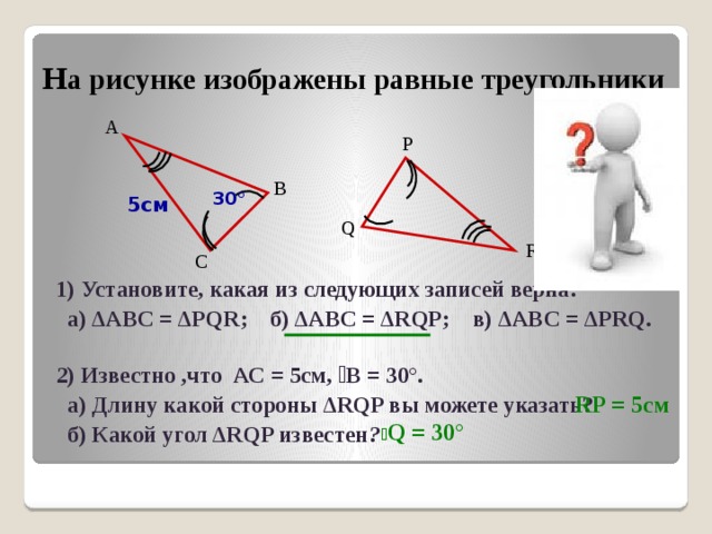 Н а рисунке изображены равные треугольники А P В 30° 5см Q R С 1) Установите, какая из следующих записей верна:  а) ∆ABC = ∆PQR; б) ∆ABC = ∆RQP; в) ∆ABC = ∆PRQ.  2) Известно ,что АС = 5см, ے В = 30°.  а) Длину какой стороны ∆RQP вы можете указать?  б) Какой угол ∆RQP известен ?  RP = 5см ے Q = 30° 