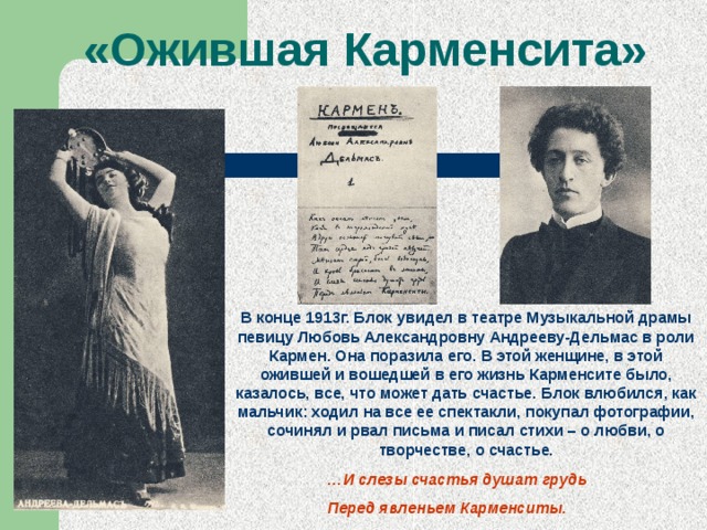 «Ожившая Карменсита» В конце 1913г. Блок увидел в театре Музыкальной драмы певицу Любовь Александровну Андрееву-Дельмас в роли Кармен. Она поразила его. В этой женщине, в этой ожившей и вошедшей в его жизнь Карменсите было, казалось, все, что может дать счастье. Блок влюбился, как мальчик: ходил на все ее спектакли, покупал фотографии, сочинял и рвал письма и писал стихи – о любви, о творчестве, о счастье. … И слезы счастья душат грудь Перед явленьем Карменситы. 