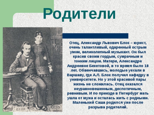 Родители Отец, Александр Львович Блок – юрист, очень талантливый, одаренный острым умом, великолепный музыкант. Он был красив своим гордым, сумрачным и тонким лицом. Матери, Александре Андреевне Бекетовой, в то время было 18 лет. Обвенчавшись, молодые уехали в Варшаву, где А.Л. Блок получил кафедру в университете. Но у этой красивой пары жизнь не сложилась. Отец оказался неуравновешенным, деспотичным, ревнивым. И по приезде в Петербург мать ушла от мужа и осталась жить с родными. Маленький Саша родился уже после разрыва родителей. 