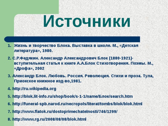 Источники Жизнь и творчество Блока. Выставка в школе. М., «Детская литература», 1980. 2. С.Р.Федякин. Александр Александрович Блок (1880-1921)-вступительная статья к книге А.А.Блок Стихотворения. Поэмы. М., «Дрофа», 2002 3. Александр Блок. Любовь. Россия. Революция. Стихи и проза. Тула, Приокское книжное изд-во,1981. 4. http://ru.wikipedia.org 5. http://blok.lit-info.ru/shop/book/s-1-1/name/Блок/search.htm 6. http://funeral-spb.narod.ru/necropols/literat/tombs/blok/blok.html 7. http://www.flatok.ru/dostoprimechatelnosti/746/1299/ 8. http://www.rg.ru/2008/08/08/blok.html 