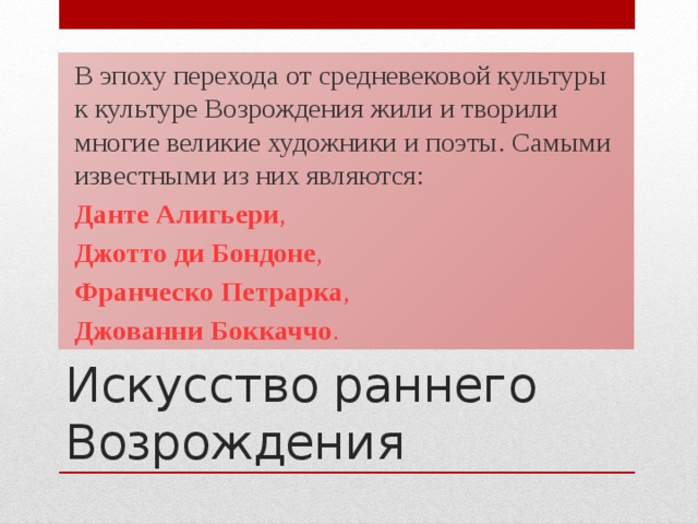 В эпоху перехода от средневековой культуры к культуре Возрождения жили и творили многие великие художники и поэты. Самыми известными из них являются: Данте Алигьери , Джотто ди Бондоне , Франческо Петрарка , Джованни Боккаччо . Искусство раннего Возрождения  