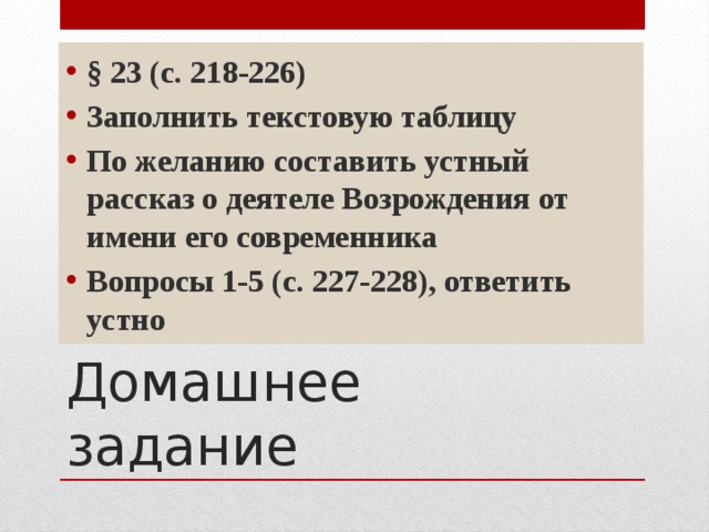 § 23 (с. 218-226) Заполнить текстовую таблицу По желанию составить устный рассказ о деятеле Возрождения от имени его современника Вопросы 1-5 (с. 227-228), ответить устно Домашнее задание  
