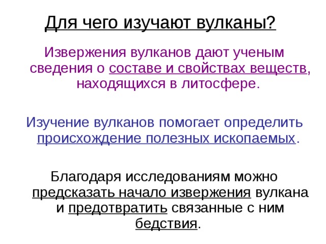 Для чего изучают вулканы?  Извержения вулканов дают ученым сведения о составе и свойствах веществ , находящихся в литосфере. Изучение вулканов помогает определить происхождение полезных ископаемых . предсказать начало извержения предотвратить бедствия 