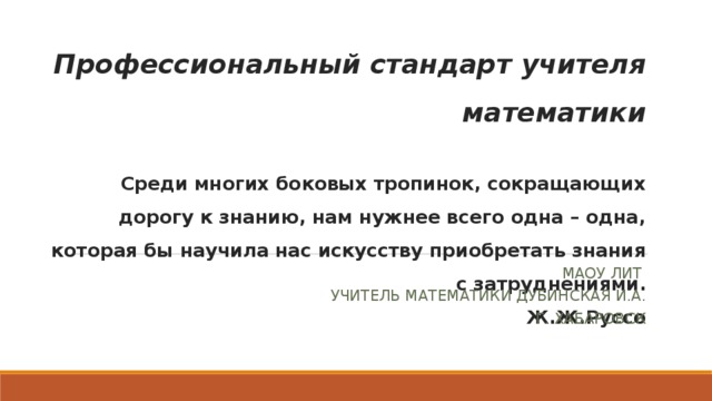 Профессиональный стандарт учителя математики   Среди многих боковых тропинок, сокращающих дорогу к знанию, нам нужнее всего одна – одна, которая бы научила нас искусству приобретать знания с затруднениями.  Ж.Ж.Руссо МАОУ ЛИТ УЧИТЕЛЬ МАТЕМАТИКИ ДУБИНСКАЯ И.А. Г. ХАБАРОВСК