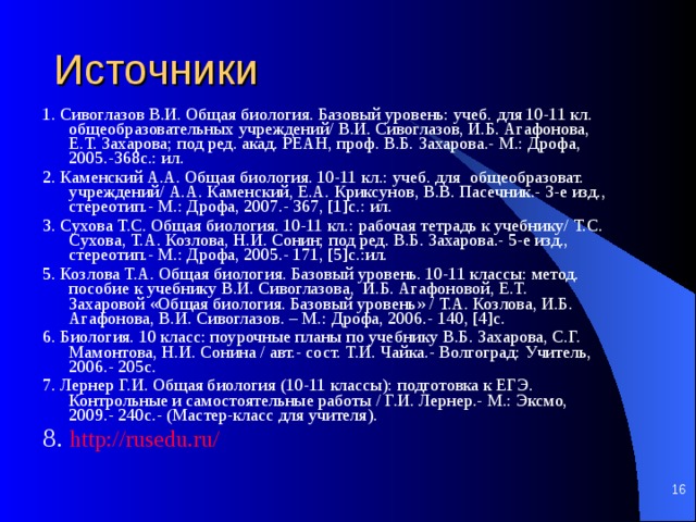 Источники 1. Сивоглазов В.И. Общая биология. Базовый уровень: учеб. для 10-11 кл. общеобразовательных учреждений/ В.И. Сивоглазов, И.Б. Агафонова, Е.Т. Захарова; под ред. акад. РЕАН, проф. В.Б. Захарова.- М.: Дрофа, 2005.-368с.: ил. 2. Каменский А.А. Общая биология. 10-11 кл.: учеб. для общеобразоват. учреждений/ А.А. Каменский, Е.А. Криксунов, В.В. Пасечник.- 3-е изд., стереотип.- М.: Дрофа, 2007.- 367, [1]с.: ил. 3. Сухова Т.С. Общая биология. 10-11 кл.: рабочая тетрадь к учебнику/ Т.С. Сухова, Т.А. Козлова, Н.И. Сонин; под ред. В.Б. Захарова.- 5-е изд., стереотип.- М.: Дрофа, 2005.- 171, [5]с.:ил. 5. Козлова Т.А. Общая биология. Базовый уровень. 10-11 классы: метод. пособие к учебнику В.И. Сивоглазова, И.Б. Агафоновой, Е.Т. Захаровой «Общая биология. Базовый уровень» / Т.А. Козлова, И.Б. Агафонова, В.И. Сивоглазов. – М.: Дрофа, 2006.- 140, [4]с. 6. Биология. 10 класс: поурочные планы по учебнику В.Б. Захарова, С.Г. Мамонтова, Н.И. Сонина / авт.- сост. Т.И. Чайка.- Волгоград: Учитель, 2006.- 205с. 7. Лернер Г.И. Общая биология (10-11 классы): подготовка к ЕГЭ. Контрольные и самостоятельные работы / Г.И. Лернер.- М.: Эксмо, 2009.- 240с.- (Мастер-класс для учителя). 8. http://rusedu.ru/    