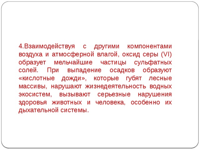 4.Взаимодействуя с другими компонентами воздуха и атмосферной влагой, оксид серы (VI) образует мельчайшие частицы сульфатных солей. При выпадение осадков образуют «кислотные дожди», которые губят лесные массивы, нарушают жизнедеятельность водных экосистем, вызывают серьезные нарушения здоровья животных и человека, особенно их дыхательной системы. 