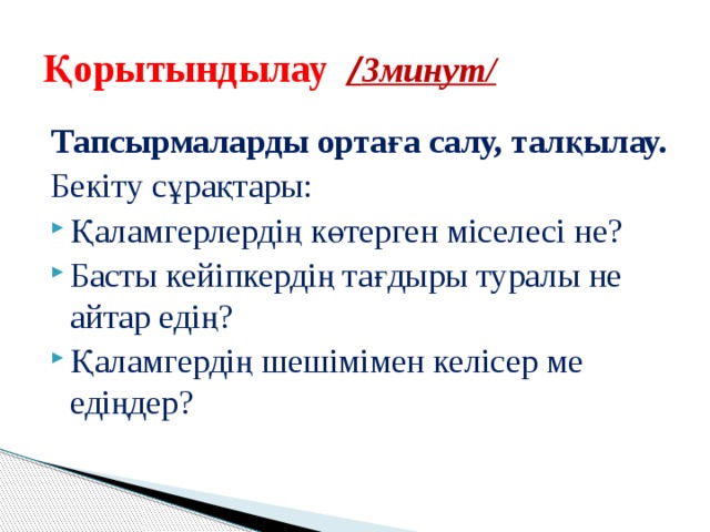 Қорытындылау  / 3минут/ Тапсырмаларды ортаға салу, талқылау. Бекіту сұрақтары: Қаламгерлердің көтерген міселесі не? Басты кейіпкердің тағдыры туралы не айтар едің? Қаламгердің шешімімен келісер ме едіңдер? 