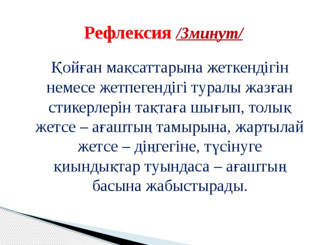  Рефлексия /3минут/    Қойған мақсаттарына жеткендігін немесе жетпегендігі туралы жазған стикерлерін тақтаға шығып, толық жетсе – ағаштың тамырына, жартылай жетсе – діңгегіне, түсінуге қиындықтар туындаса – ағаштың басына жабыстырады. 