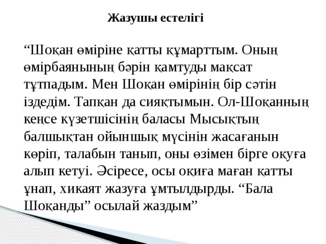  Жазушы естелігі  “ Шоқан өміріне қатты құмарттым. Оның өмірбаянының бәрін қамтуды мақсат тұтпадым. Мен Шоқан өмірінің бір сәтін іздедім. Тапқан да сияқтымын. Ол-Шоқанның кеңсе күзетшісінің баласы Мысықтың балшықтан ойыншық мүсінін жасағанын көріп, талабын танып, оны өзімен бірге оқуға алып кетуі. Әсіресе, осы оқиға маған қатты ұнап, хикаят жазуға ұмтылдырды. “Бала Шоқанды” осылай жаздым” 