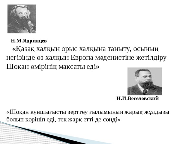  «Қазақ халқын орыс халқына таныту, осының негізінде өз халқын Европа мәдениетіне жетілдіру Шоқан өмірінің мақсаты еді»  Н.И.Веселовский  «Шоқан күншығысты зерттеу ғылымының жарық жұлдызы болып көрініп еді, тек жарқ етті де сөнді» Н.М.Ядринцев 