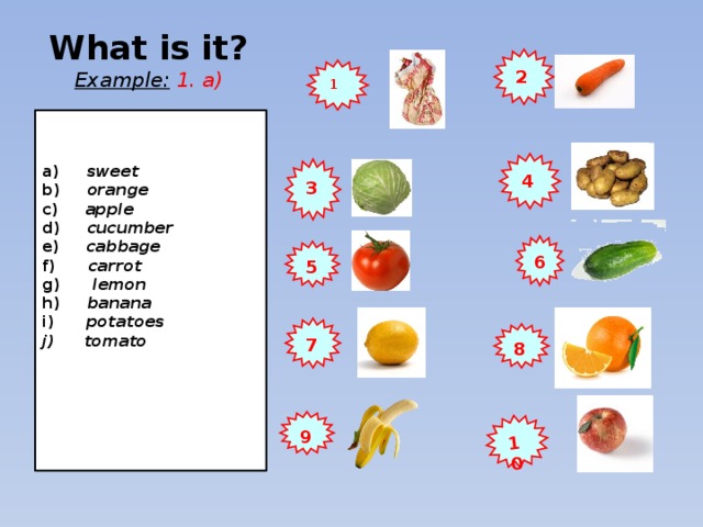10 What is it?  Example:  1. a) 2 1  a) sweet b) orange c) apple d) cucumber e) cabbage f) carrot g) lemon h) banana i) potatoes  tomato     4 3 6 5 7 8 9 