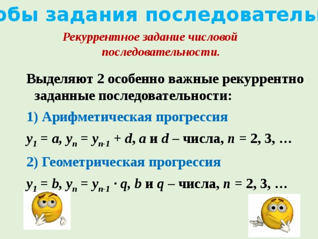 Способы задания последовательности Рекуррентное задание числовой последовательности. Выделяют 2 особенно важные рекуррентно заданные последовательности: 1) Арифметическая прогрессия у 1 = а, у n = у n-1 + d , а и d – числа, n = 2, 3, … 2) Геометрическая прогрессия у 1 = b, у n = у n-1 · q, b и q – числа, n = 2, 3, …   