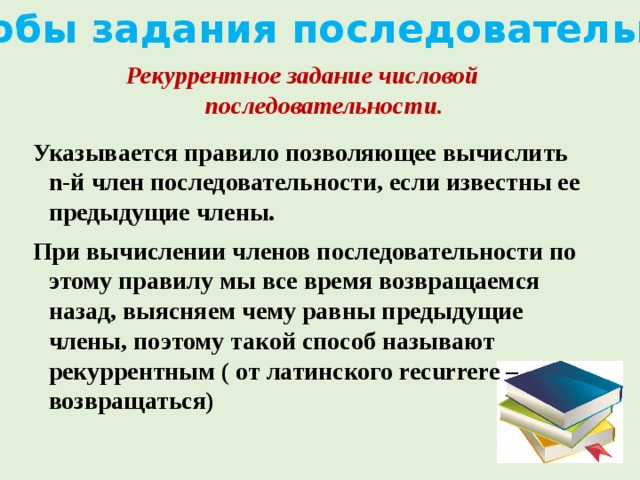 Способы задания последовательности Рекуррентное задание числовой последовательности. Указывается правило позволяющее вычислить n-й член последовательности, если известны ее предыдущие члены. При вычислении членов последовательности по этому правилу мы все время возвращаемся назад, выясняем чему равны предыдущие члены, поэтому такой способ называют рекуррентным ( от латинского recurrere – возвращаться)   