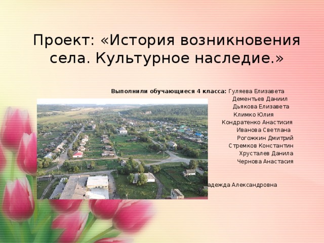 Проект: «История возникновения села. Культурное наследие.» Выполнили обучающиеся 4 класса: Гуляева Елизавета  Дементьев Даниил  Дьякова Елизавета  Климко Юлия  Кондратенко Анастисия  Иванова Светлана  Рогожкин Дмитрий  Стремков Константин  Хрусталев Данила  Чернова Анастасия   Руководитель : Чернышова Надежда Александровна 