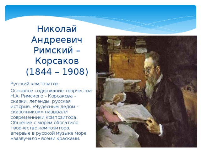 Николай Андреевич Римский – Корсаков  (1844 – 1908) Русский композитор. Основное содержание творчества Н.А. Римского – Корсакова – сказки, легенды, русская история. «Чудесным дедом - сказочником» называли современники композитора. Общение с морем обогатило творчество композитора, впервые в русской музыке море «зазвучало» всеми красками. 