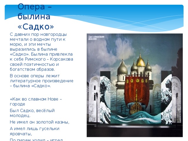 Опера – былина «Садко» С давних пор новгородцы мечтали о водном пути к морю, и эти мечты выразились в былине «Садко». Былина привлекла к себе Римского – Корсакова своей поэтичностью и богатством образов. В основе оперы лежит литературное произведение – былина «Садко». «Как во славном Нове – городе Был Садко, весёлый молодец. Не имел он золотой казны, А имел лишь гусельки яровчаты, По пирам ходил – играл Садко. Потешал купцов, людей посадских». 