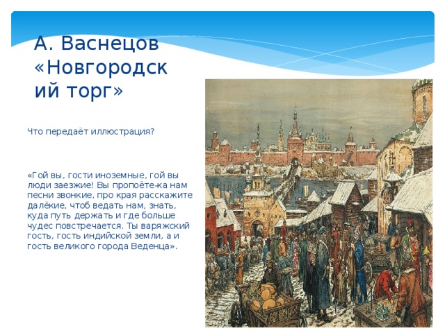 А. Васнецов «Новгородский торг» Что передаёт иллюстрация? «Гой вы, гости иноземные, гой вы люди заезжие! Вы пропоёте-ка нам песни звонкие, про края расскажите далёкие, чтоб ведать нам, знать, куда путь держать и где больше чудес повстречается. Ты варяжский гость, гость индийской земли, а и гость великого города Веденца». 