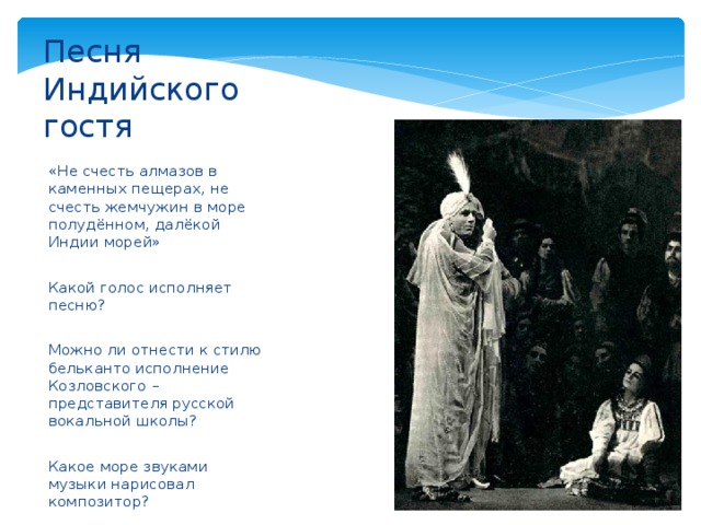 Песня Индийского гостя «Не счесть алмазов в каменных пещерах, не счесть жемчужин в море полудённом, далёкой Индии морей» Какой голос исполняет песню? Можно ли отнести к стилю бельканто исполнение Козловского – представителя русской вокальной школы? Какое море звуками музыки нарисовал композитор? 