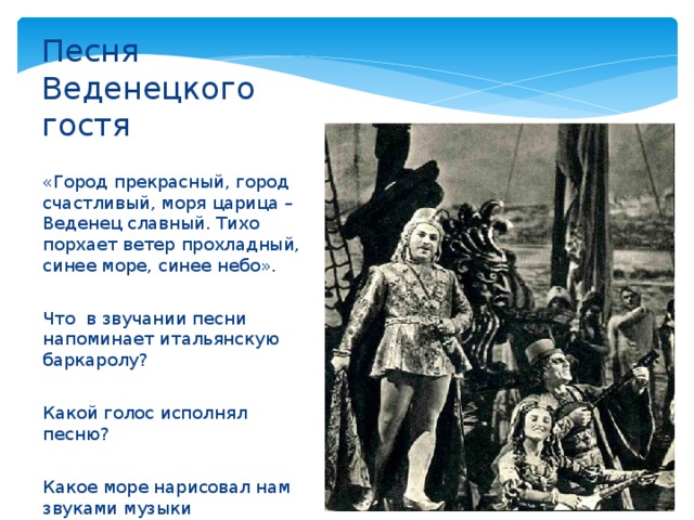 Песня Веденецкого гостя «Город прекрасный, город счастливый, моря царица – Веденец славный. Тихо порхает ветер прохладный, синее море, синее небо». Что в звучании песни напоминает итальянскую баркаролу? Какой голос исполнял песню? Какое море нарисовал нам звуками музыки композитор? 