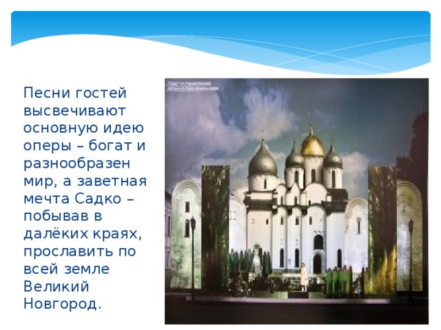      Песни гостей высвечивают основную идею оперы – богат и разнообразен мир, а заветная мечта Садко – побывав в далёких краях, прославить по всей земле Великий Новгород. 