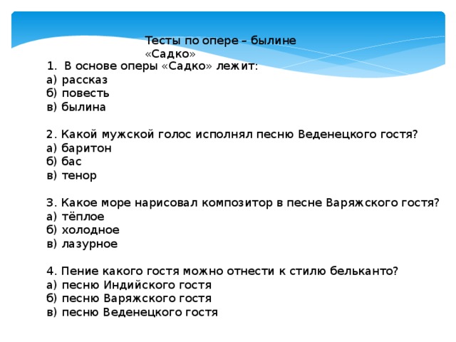 Тесты по опере – былине «Садко» В основе оперы «Садко» лежит: а) рассказ б) повесть в) былина 2. Какой мужской голос исполнял песню Веденецкого гостя? а) баритон б) бас в) тенор 3. Какое море нарисовал композитор в песне Варяжского гостя? а) тёплое б) холодное в) лазурное 4. Пение какого гостя можно отнести к стилю бельканто? а) песню Индийского гостя б) песню Варяжского гостя в) песню Веденецкого гостя 