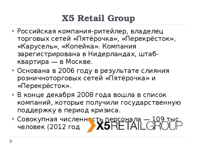 X5 Retail Group Российская компания-ритейлер, владелец торговых сетей «Пятёрочка», «Перекрёсток», «Карусель», «Копейка». Компания зарегистрирована в Нидерландах, штаб-квартира — в Москве. Основана в 2006 году в результате слияния розничноторговых сетей «Пятёрочка» и «Перекрёсток». В конце декабря 2008 года вошла в список компаний, которые получили государственную поддержку в период кризиса. Совокупная численность персонала — 109 тыс. человек (2012 год 