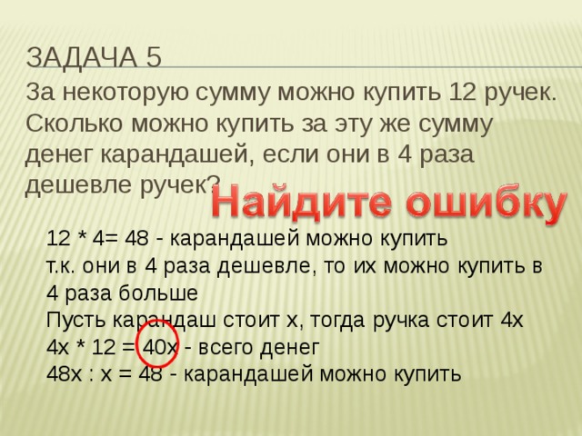 Задача 5 За некоторую сумму можно купить 12 ручек. Сколько можно купить за эту же сумму денег карандашей, если они в 4 раза дешевле ручек? 12 * 4= 48 - карандашей можно купить  т.к. они в 4 раза дешевле, то их можно купить в 4 раза больше  Пусть карандаш стоит х, тогда ручка стоит 4х  4х * 12 = 40х - всего денег  48х : х = 48 - карандашей можно купить 